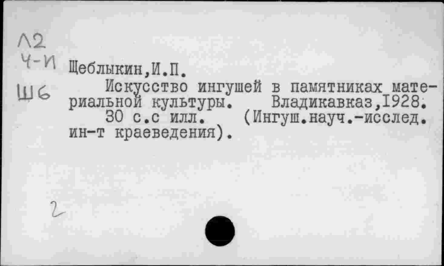 ﻿Л2.
'‘ Щеблыкин,И.П.
lu г Искусство ингушей в памятниках мате-риальнои культуры. Владикавказ,1928.
30 с.с илл. (Ингуш.науч.-исслед. ин-т краеведения).